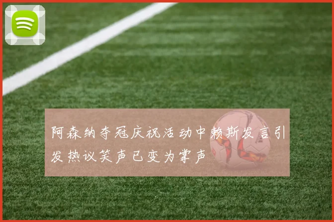 阿森纳夺冠庆祝活动中赖斯发言引发热议笑声已变为掌声