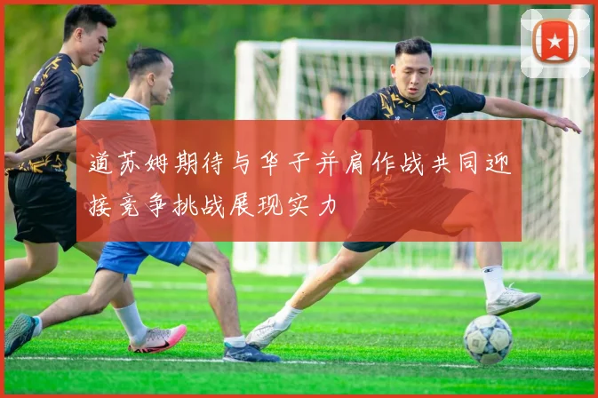 道苏姆期待与华子并肩作战共同迎接竞争挑战展现实力