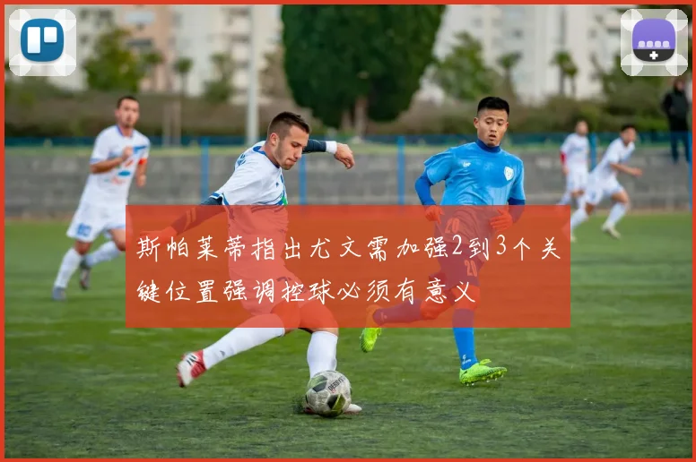 斯帕莱蒂指出尤文需加强2到3个关键位置强调控球必须有意义