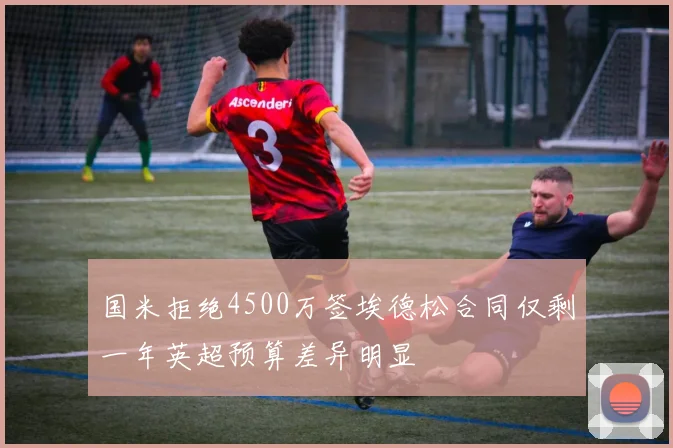 国米拒绝4500万签埃德松合同仅剩一年英超预算差异明显