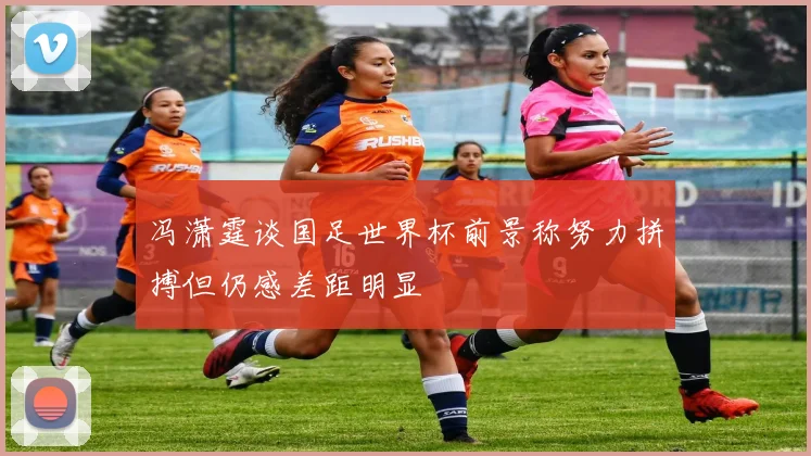 冯潇霆谈国足世界杯前景称努力拼搏但仍感差距明显