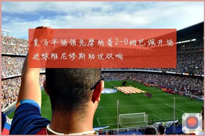 皇马半场领先摩纳哥2-0姆巴佩开场进球维尼修斯助攻双响