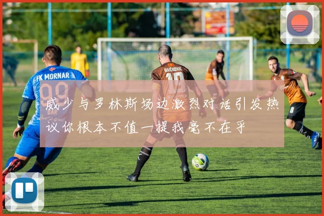 威少与罗林斯场边激烈对话引发热议你根本不值一提我毫不在乎