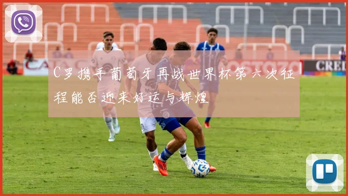 C罗携手葡萄牙再战世界杯第六次征程能否迎来好运与辉煌