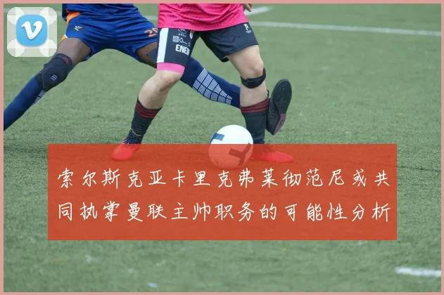 索尔斯克亚卡里克弗莱彻范尼或共同执掌曼联主帅职务的可能性分析