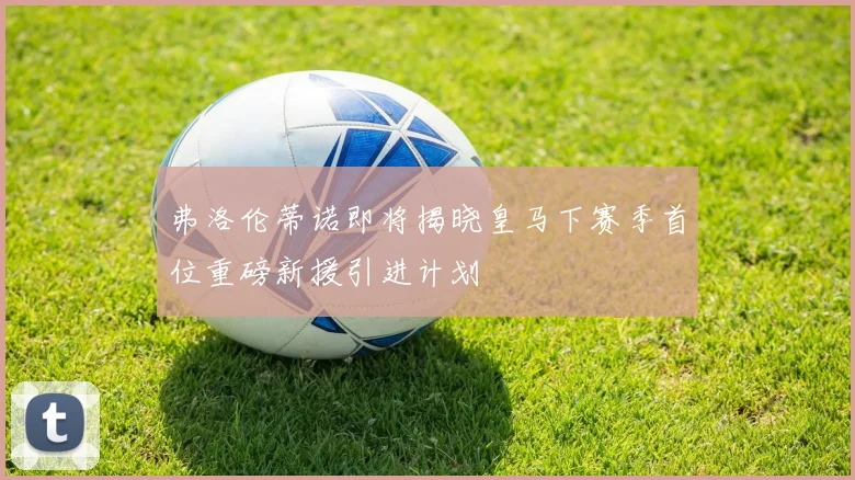 弗洛伦蒂诺即将揭晓皇马下赛季首位重磅新援引进计划