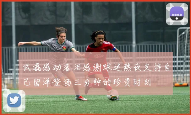 武磊感动落泪感谢球迷熬夜支持自己留洋登场三分钟的珍贵时刻