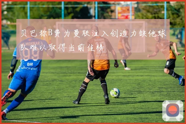 贝巴称B费为曼联注入创造力缺他球队难以取得当前佳绩