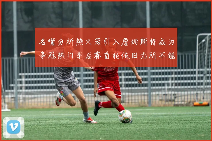 名嘴分析热火若引入詹姆斯将成为争冠热门季后赛首轮依旧无所不能