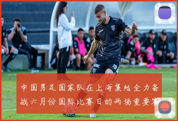 中国男足国家队在上海集结全力备战六月份国际比赛日的两场重要赛事