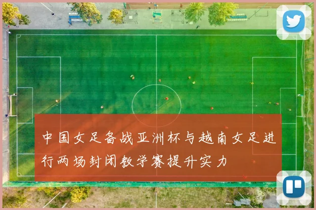 中国女足备战亚洲杯与越南女足进行两场封闭教学赛提升实力