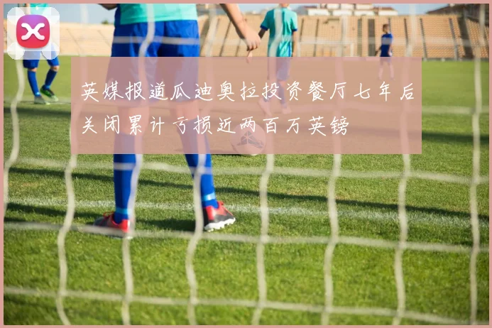 英媒报道瓜迪奥拉投资餐厅七年后关闭累计亏损近两百万英镑