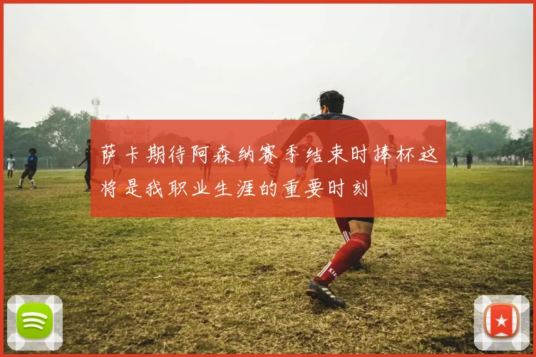 萨卡期待阿森纳赛季结束时捧杯这将是我职业生涯的重要时刻