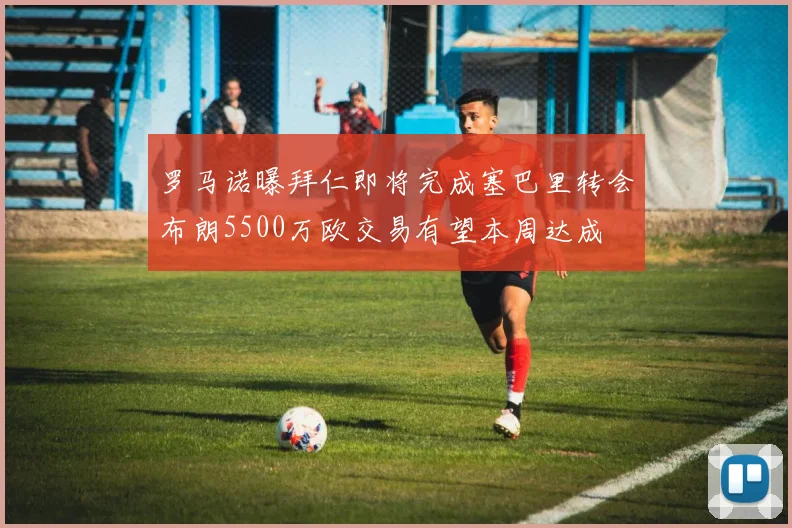 罗马诺曝拜仁即将完成塞巴里转会布朗5500万欧交易有望本周达成