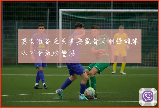 赛前准备至关重要蒙哥马利强调球队不会放松警惕