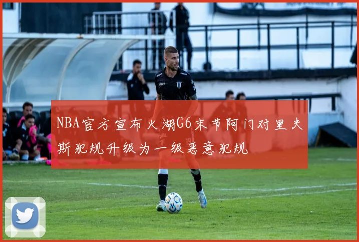 NBA官方宣布火湖G6末节阿门对里夫斯犯规升级为一级恶意犯规