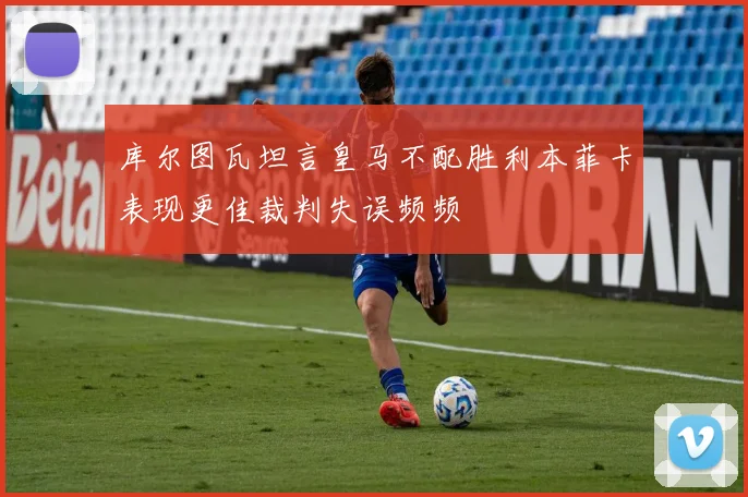 库尔图瓦坦言皇马不配胜利本菲卡表现更佳裁判失误频频