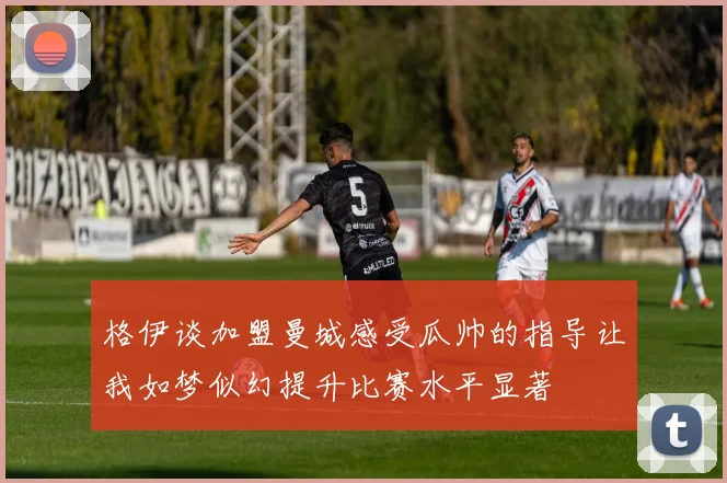 格伊谈加盟曼城感受瓜帅的指导让我如梦似幻提升比赛水平显著
