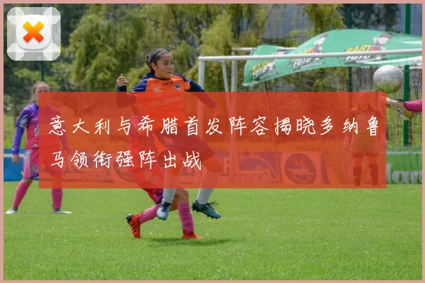 意大利与希腊首发阵容揭晓多纳鲁马领衔强阵出战